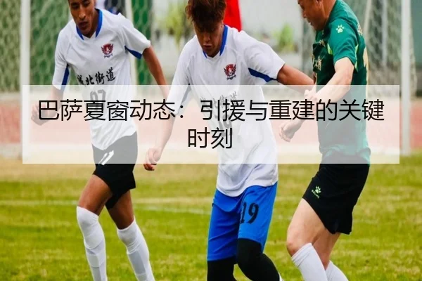 巴萨夏窗动态：引援与重建的关键时刻